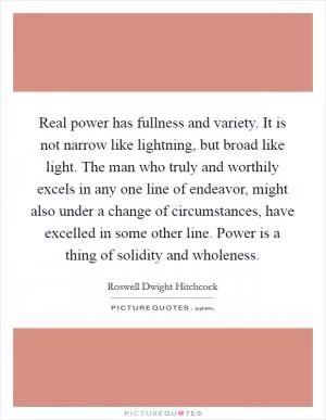 Real power has fullness and variety. It is not narrow like lightning, but broad like light. The man who truly and worthily excels in any one line of endeavor, might also under a change of circumstances, have excelled in some other line. Power is a thing of solidity and wholeness Picture Quote #1