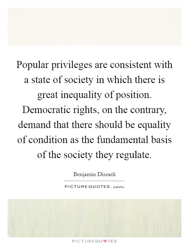 Popular privileges are consistent with a state of society in which there is great inequality of position. Democratic rights, on the contrary, demand that there should be equality of condition as the fundamental basis of the society they regulate Picture Quote #1