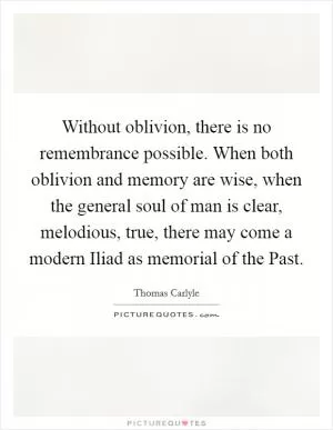 Without oblivion, there is no remembrance possible. When both oblivion and memory are wise, when the general soul of man is clear, melodious, true, there may come a modern Iliad as memorial of the Past Picture Quote #1