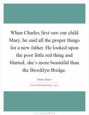 When Charles first saw our child Mary, he said all the proper things for a new father. He looked upon the poor little red thing and blurted, she’s more beautiful than the Brooklyn Bridge Picture Quote #1