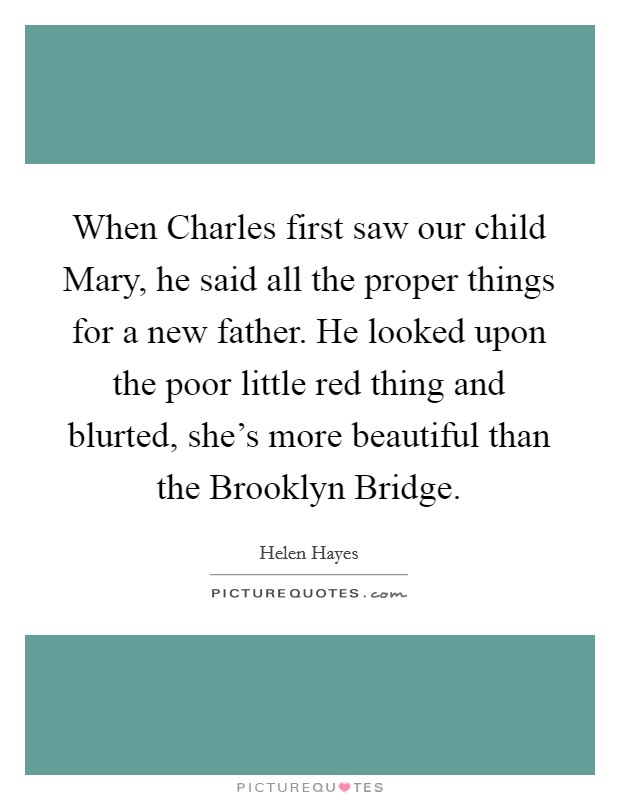 When Charles first saw our child Mary, he said all the proper things for a new father. He looked upon the poor little red thing and blurted, she's more beautiful than the Brooklyn Bridge Picture Quote #1