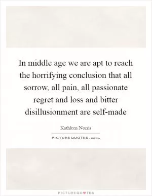 In middle age we are apt to reach the horrifying conclusion that all sorrow, all pain, all passionate regret and loss and bitter disillusionment are self-made Picture Quote #1