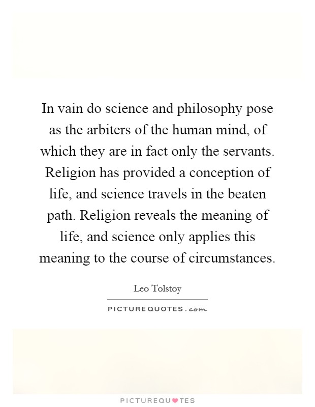 In vain do science and philosophy pose as the arbiters of the human mind, of which they are in fact only the servants. Religion has provided a conception of life, and science travels in the beaten path. Religion reveals the meaning of life, and science only applies this meaning to the course of circumstances Picture Quote #1
