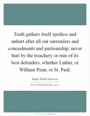 Truth gathers itself spotless and unhurt after all our surrenders and concealments and partisanship; never hurt by the treachery or ruin of its best defenders, whether Luther, or William Penn, or St. Paul Picture Quote #1