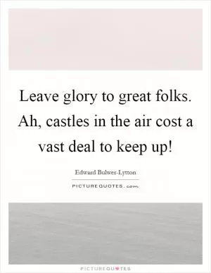 Leave glory to great folks. Ah, castles in the air cost a vast deal to keep up! Picture Quote #1