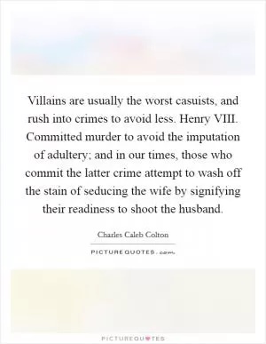 Villains are usually the worst casuists, and rush into crimes to avoid less. Henry VIII. Committed murder to avoid the imputation of adultery; and in our times, those who commit the latter crime attempt to wash off the stain of seducing the wife by signifying their readiness to shoot the husband Picture Quote #1