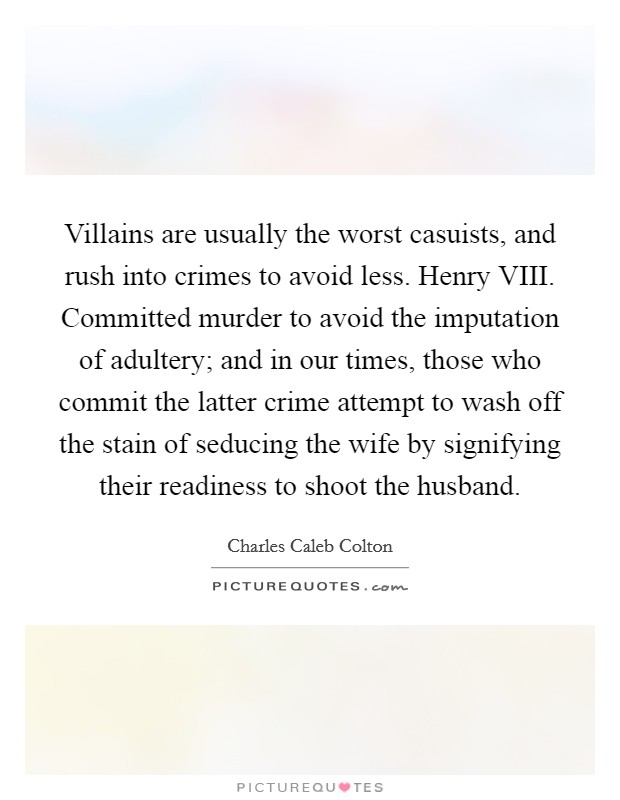 Villains are usually the worst casuists, and rush into crimes to avoid less. Henry VIII. Committed murder to avoid the imputation of adultery; and in our times, those who commit the latter crime attempt to wash off the stain of seducing the wife by signifying their readiness to shoot the husband Picture Quote #1