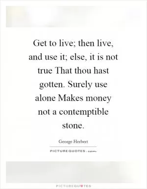Get to live; then live, and use it; else, it is not true That thou hast gotten. Surely use alone Makes money not a contemptible stone Picture Quote #1