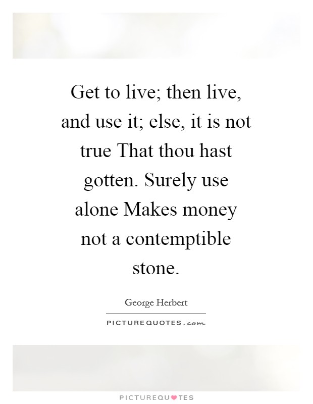 Get to live; then live, and use it; else, it is not true That thou hast gotten. Surely use alone Makes money not a contemptible stone Picture Quote #1