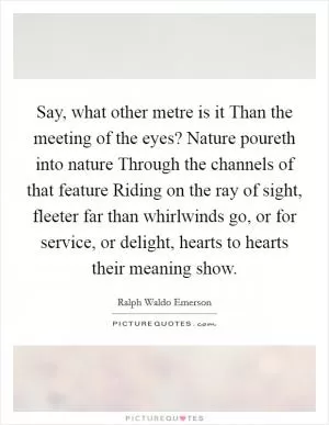 Say, what other metre is it Than the meeting of the eyes? Nature poureth into nature Through the channels of that feature Riding on the ray of sight, fleeter far than whirlwinds go, or for service, or delight, hearts to hearts their meaning show Picture Quote #1