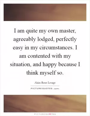 I am quite my own master, agreeably lodged, perfectly easy in my circumstances. I am contented with my situation, and happy because I think myself so Picture Quote #1