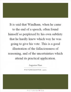 It is said that Windham, when he came to the end of a speech, often found himself so perplexed by his own subtlety that he hardly knew which way he was going to give his vote. This is a good illustration of the fallaciousness of reasoning, and of the uncertainties which attend its practical application Picture Quote #1