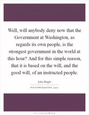 Well, will anybody deny now that the Government at Washington, as regards its own people, is the strongest government in the world at this hour? And for this simple reason, that it is based on the will, and the good will, of an instructed people Picture Quote #1