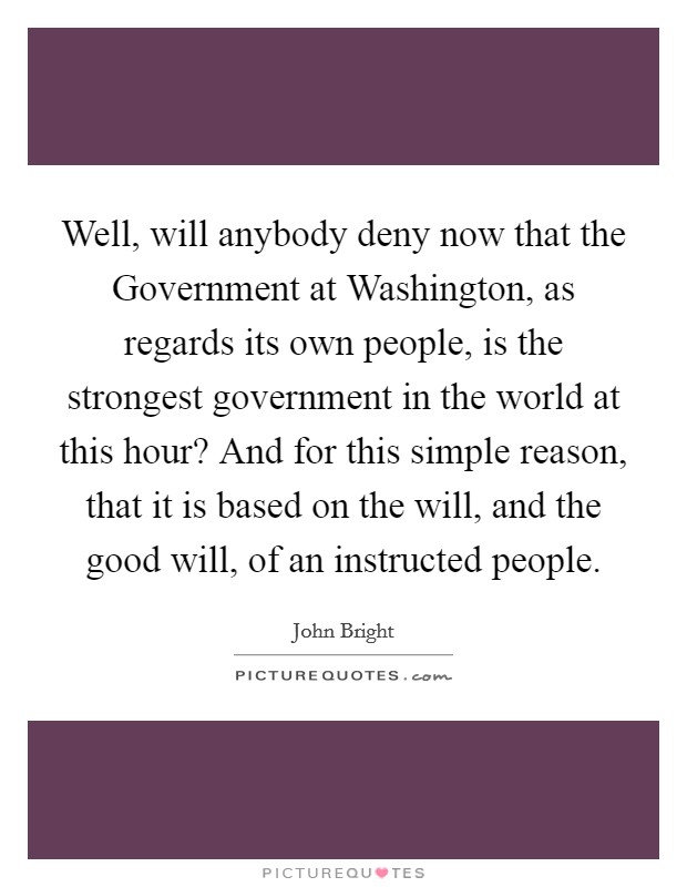 Well, will anybody deny now that the Government at Washington, as regards its own people, is the strongest government in the world at this hour? And for this simple reason, that it is based on the will, and the good will, of an instructed people Picture Quote #1