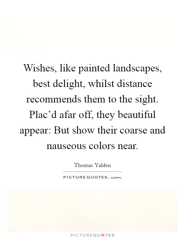 Wishes, like painted landscapes, best delight, whilst distance recommends them to the sight. Plac'd afar off, they beautiful appear: But show their coarse and nauseous colors near Picture Quote #1