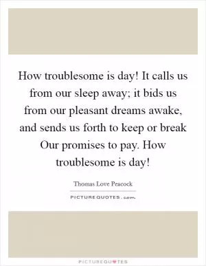 How troublesome is day! It calls us from our sleep away; it bids us from our pleasant dreams awake, and sends us forth to keep or break Our promises to pay. How troublesome is day! Picture Quote #1