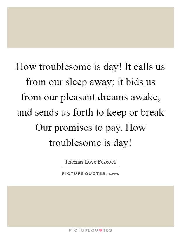 How troublesome is day! It calls us from our sleep away; it bids us from our pleasant dreams awake, and sends us forth to keep or break Our promises to pay. How troublesome is day! Picture Quote #1
