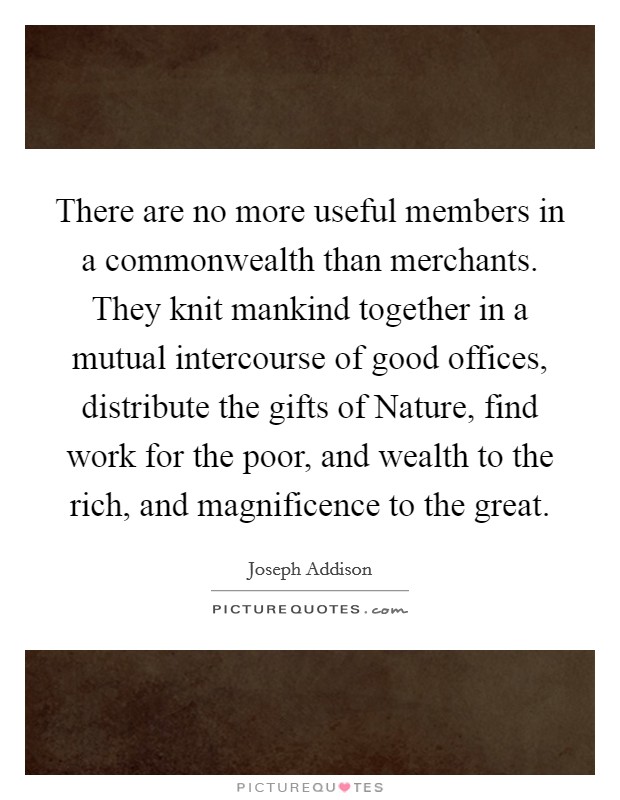 There are no more useful members in a commonwealth than merchants. They knit mankind together in a mutual intercourse of good offices, distribute the gifts of Nature, find work for the poor, and wealth to the rich, and magnificence to the great Picture Quote #1