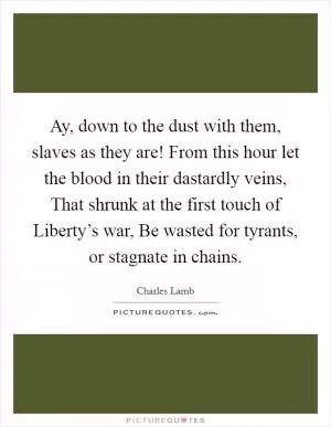 Ay, down to the dust with them, slaves as they are! From this hour let the blood in their dastardly veins, That shrunk at the first touch of Liberty’s war, Be wasted for tyrants, or stagnate in chains Picture Quote #1