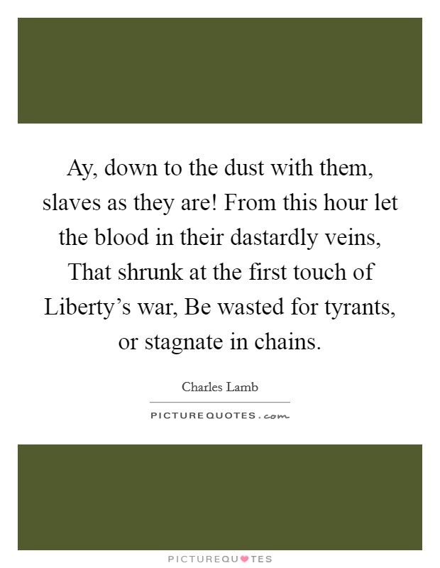 Ay, down to the dust with them, slaves as they are! From this hour let the blood in their dastardly veins, That shrunk at the first touch of Liberty's war, Be wasted for tyrants, or stagnate in chains Picture Quote #1