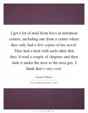 I get a lot of mail from boys in detention centers, including one from a center where they only had a few copies of my novel. They had a deal with each other that they’d read a couple of chapters and then slide it under the door to the next guy. I think that’s very cool Picture Quote #1