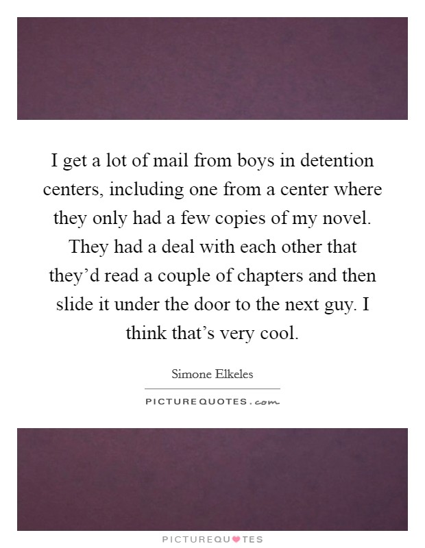 I get a lot of mail from boys in detention centers, including one from a center where they only had a few copies of my novel. They had a deal with each other that they'd read a couple of chapters and then slide it under the door to the next guy. I think that's very cool Picture Quote #1