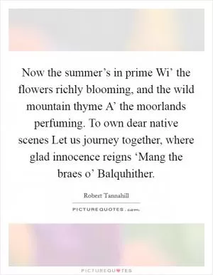 Now the summer’s in prime Wi’ the flowers richly blooming, and the wild mountain thyme A’ the moorlands perfuming. To own dear native scenes Let us journey together, where glad innocence reigns ‘Mang the braes o’ Balquhither Picture Quote #1