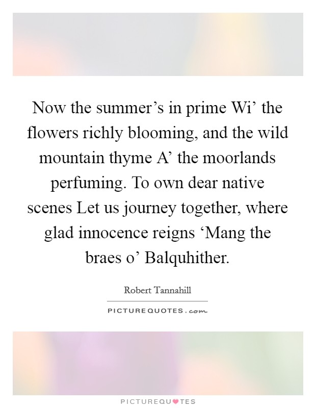 Now the summer's in prime Wi' the flowers richly blooming, and the wild mountain thyme A' the moorlands perfuming. To own dear native scenes Let us journey together, where glad innocence reigns ‘Mang the braes o' Balquhither Picture Quote #1