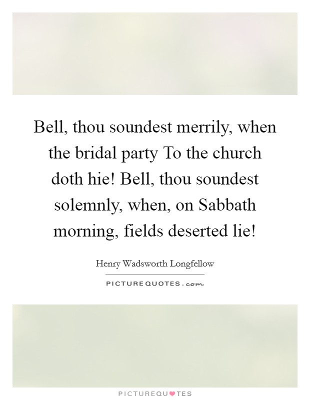 Bell, thou soundest merrily, when the bridal party To the church doth hie! Bell, thou soundest solemnly, when, on Sabbath morning, fields deserted lie! Picture Quote #1