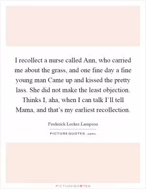 I recollect a nurse called Ann, who carried me about the grass, and one fine day a fine young man Came up and kissed the pretty lass. She did not make the least objection. Thinks I, aha, when I can talk I’ll tell Mama, and that’s my earliest recollection Picture Quote #1