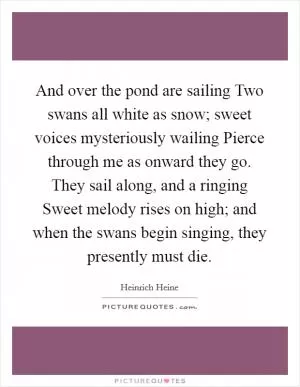 And over the pond are sailing Two swans all white as snow; sweet voices mysteriously wailing Pierce through me as onward they go. They sail along, and a ringing Sweet melody rises on high; and when the swans begin singing, they presently must die Picture Quote #1