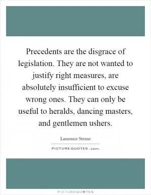 Precedents are the disgrace of legislation. They are not wanted to justify right measures, are absolutely insufficient to excuse wrong ones. They can only be useful to heralds, dancing masters, and gentlemen ushers Picture Quote #1
