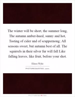 The winter will be short, the summer long, The autumn amber-hued, sunny and hot, Tasting of cider and of scuppernong; All seasons sweet, but autumn best of all. The squirrels in their silver fur will fall Like falling leaves, like fruit, before your shot Picture Quote #1