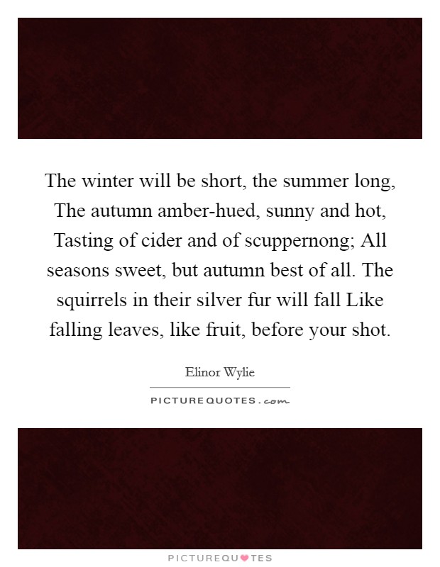 The winter will be short, the summer long, The autumn amber-hued, sunny and hot, Tasting of cider and of scuppernong; All seasons sweet, but autumn best of all. The squirrels in their silver fur will fall Like falling leaves, like fruit, before your shot Picture Quote #1