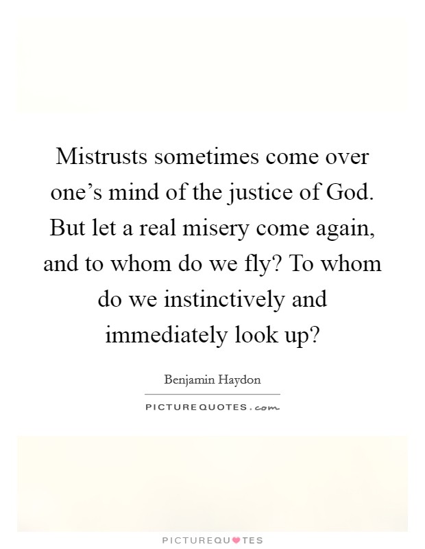 Mistrusts sometimes come over one's mind of the justice of God. But let a real misery come again, and to whom do we fly? To whom do we instinctively and immediately look up? Picture Quote #1