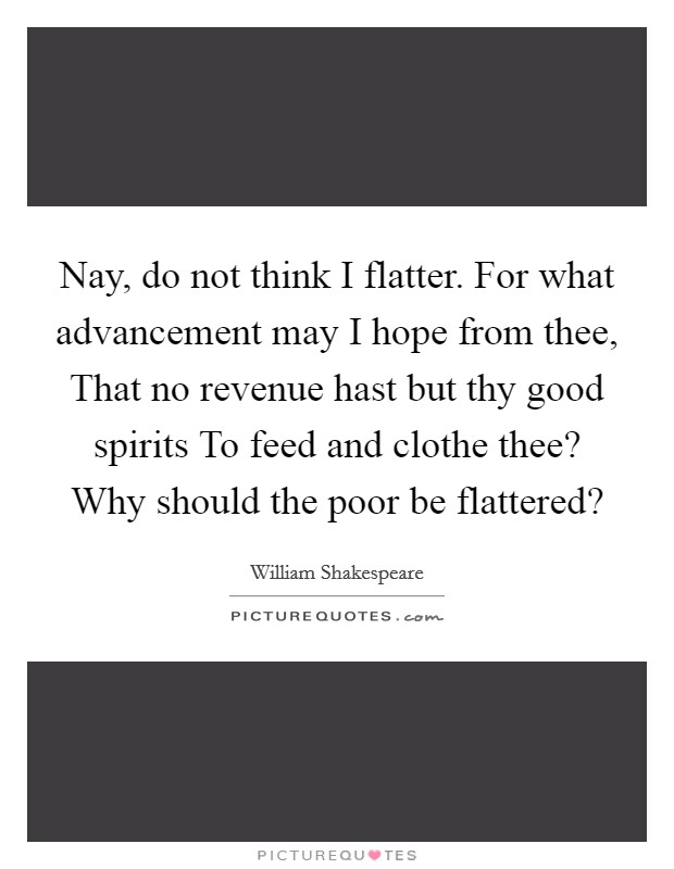 Nay, do not think I flatter. For what advancement may I hope from thee, That no revenue hast but thy good spirits To feed and clothe thee? Why should the poor be flattered? Picture Quote #1