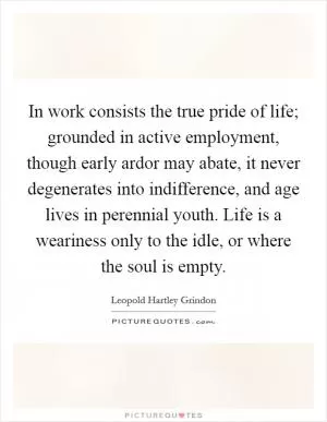 In work consists the true pride of life; grounded in active employment, though early ardor may abate, it never degenerates into indifference, and age lives in perennial youth. Life is a weariness only to the idle, or where the soul is empty Picture Quote #1