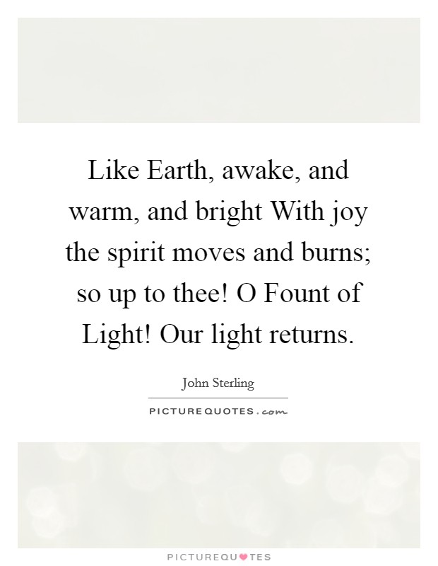 Like Earth, awake, and warm, and bright With joy the spirit moves and burns; so up to thee! O Fount of Light! Our light returns Picture Quote #1