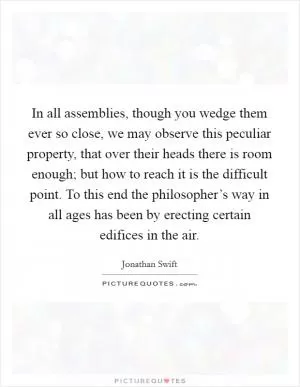 In all assemblies, though you wedge them ever so close, we may observe this peculiar property, that over their heads there is room enough; but how to reach it is the difficult point. To this end the philosopher’s way in all ages has been by erecting certain edifices in the air Picture Quote #1