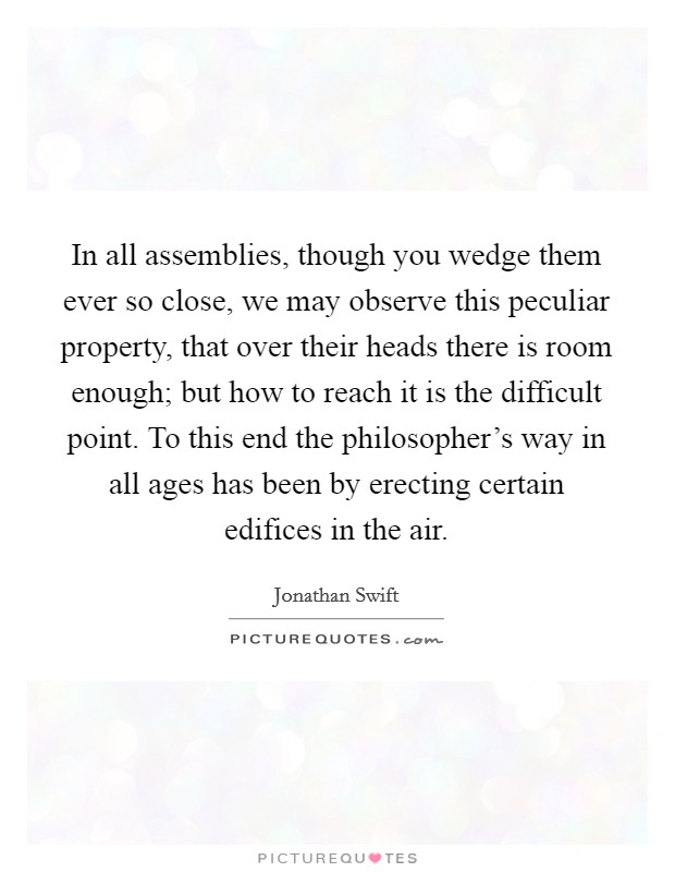In all assemblies, though you wedge them ever so close, we may observe this peculiar property, that over their heads there is room enough; but how to reach it is the difficult point. To this end the philosopher's way in all ages has been by erecting certain edifices in the air Picture Quote #1