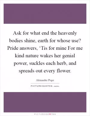 Ask for what end the heavenly bodies shine, earth for whose use? Pride answers, ‘Tis for mine For me kind nature wakes her genial power, suckles each herb, and spreads out every flower Picture Quote #1