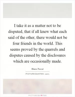 I take it as a matter not to be disputed, that if all knew what each said of the other, there would not be four friends in the world. This seems proved by the quarrels and disputes caused by the disclosures which are occasionally made Picture Quote #1