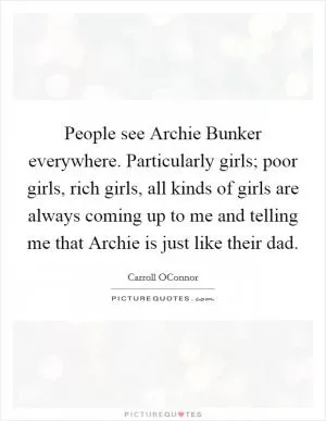People see Archie Bunker everywhere. Particularly girls; poor girls, rich girls, all kinds of girls are always coming up to me and telling me that Archie is just like their dad Picture Quote #1