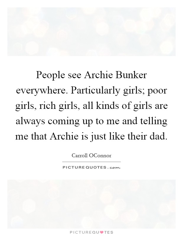 People see Archie Bunker everywhere. Particularly girls; poor girls, rich girls, all kinds of girls are always coming up to me and telling me that Archie is just like their dad Picture Quote #1