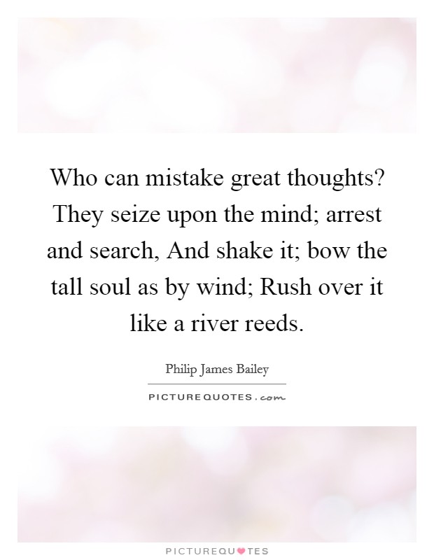 Who can mistake great thoughts? They seize upon the mind; arrest and search, And shake it; bow the tall soul as by wind; Rush over it like a river reeds Picture Quote #1
