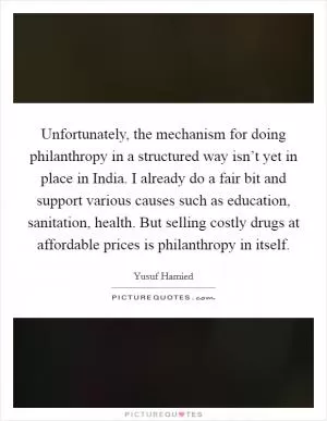 Unfortunately, the mechanism for doing philanthropy in a structured way isn’t yet in place in India. I already do a fair bit and support various causes such as education, sanitation, health. But selling costly drugs at affordable prices is philanthropy in itself Picture Quote #1
