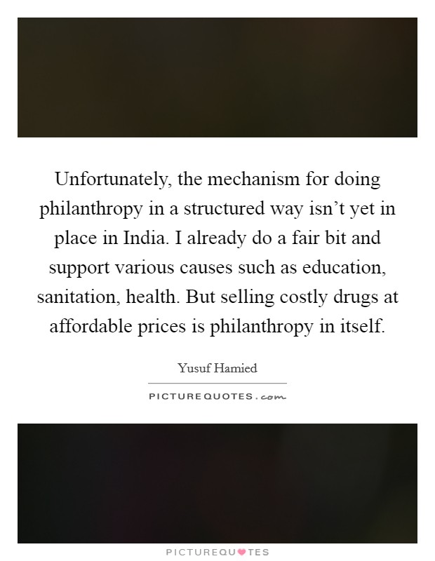 Unfortunately, the mechanism for doing philanthropy in a structured way isn't yet in place in India. I already do a fair bit and support various causes such as education, sanitation, health. But selling costly drugs at affordable prices is philanthropy in itself Picture Quote #1
