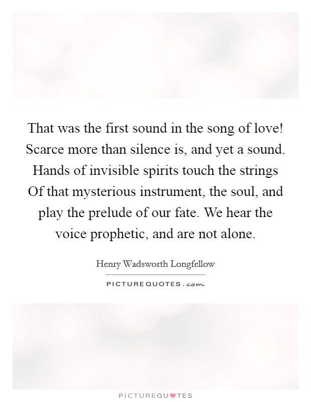 That was the first sound in the song of love! Scarce more than silence is, and yet a sound. Hands of invisible spirits touch the strings Of that mysterious instrument, the soul, and play the prelude of our fate. We hear the voice prophetic, and are not alone Picture Quote #1