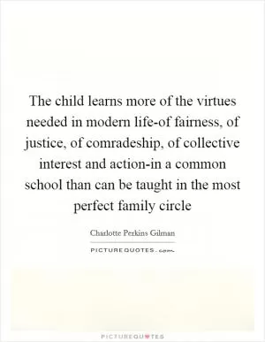 The child learns more of the virtues needed in modern life-of fairness, of justice, of comradeship, of collective interest and action-in a common school than can be taught in the most perfect family circle Picture Quote #1