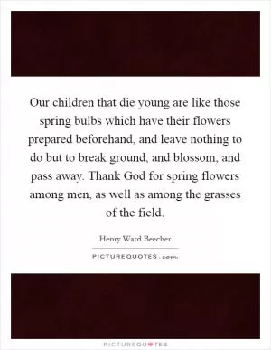 Our children that die young are like those spring bulbs which have their flowers prepared beforehand, and leave nothing to do but to break ground, and blossom, and pass away. Thank God for spring flowers among men, as well as among the grasses of the field Picture Quote #1